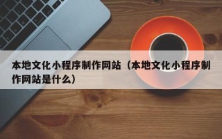 广元本地文化小程序制作网站（本地文化小程序制作网站是什么）